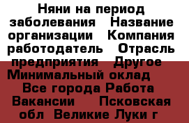 Няни на период заболевания › Название организации ­ Компания-работодатель › Отрасль предприятия ­ Другое › Минимальный оклад ­ 1 - Все города Работа » Вакансии   . Псковская обл.,Великие Луки г.